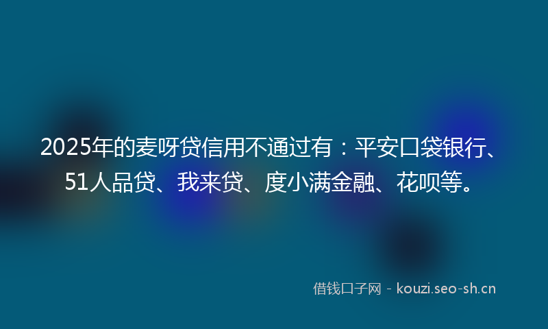 2025年的麦呀贷信用不通过有：平安口袋银行、51人品贷、我来贷、度小满金融、花呗等。