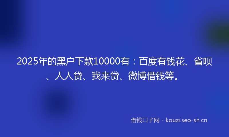 2025年的黑户下款10000有：百度有钱花、省呗、人人贷、我来贷、微博借钱等。