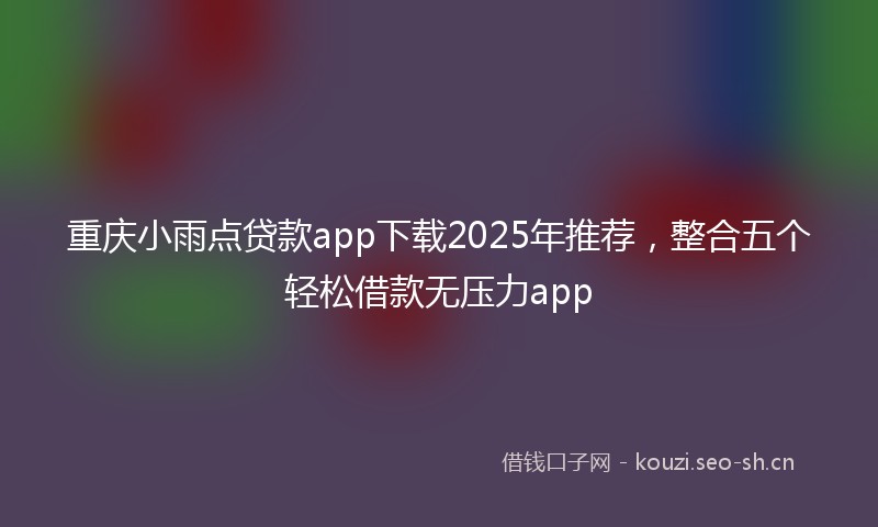 重庆小雨点贷款app下载2025年推荐，整合五个轻松借款无压力app