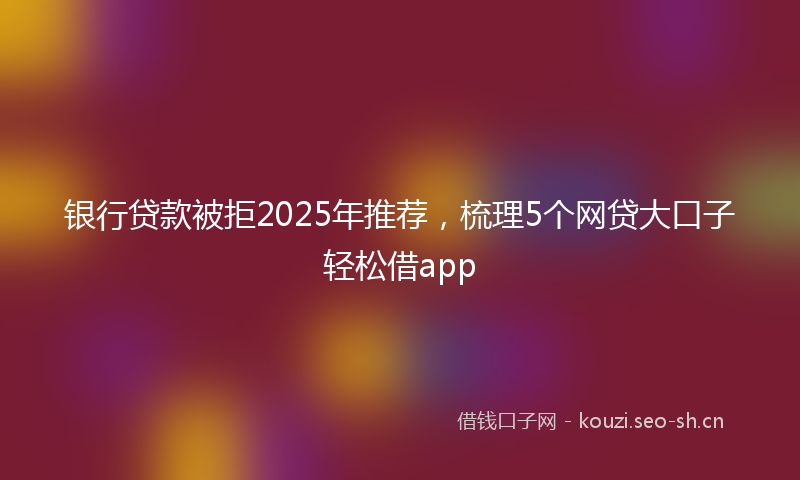 银行贷款被拒2025年推荐，梳理5个网贷大口子轻松借app