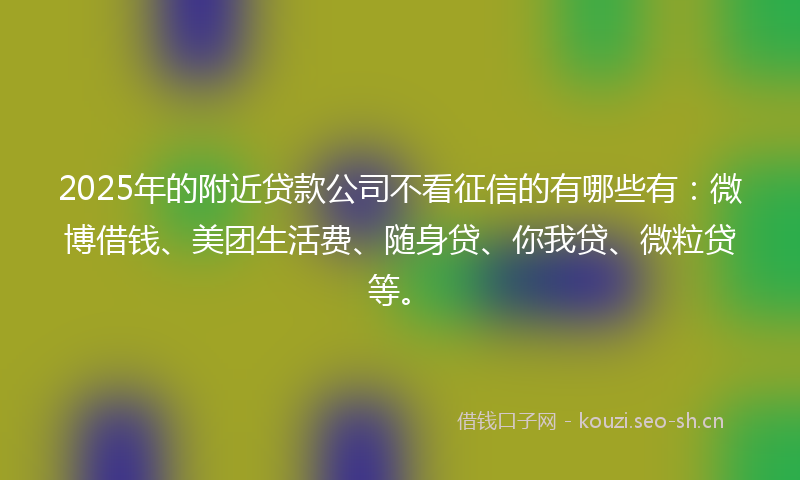 2025年的附近贷款公司不看征信的有哪些有：微博借钱、美团生活费、随身贷、你我贷、微粒贷等。