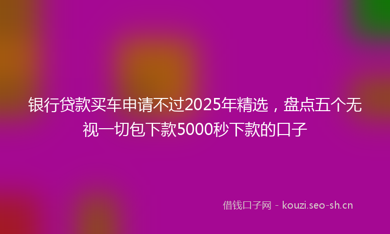银行贷款买车申请不过2025年精选,盘点五个无视一切包下款5000秒下款的口子