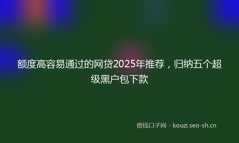 额度高容易通过的网贷2025年推荐，归纳五个超级黑户包下款