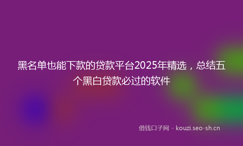 黑名单也能下款的贷款平台2025年精选，总结五个黑白贷款必过的软件
