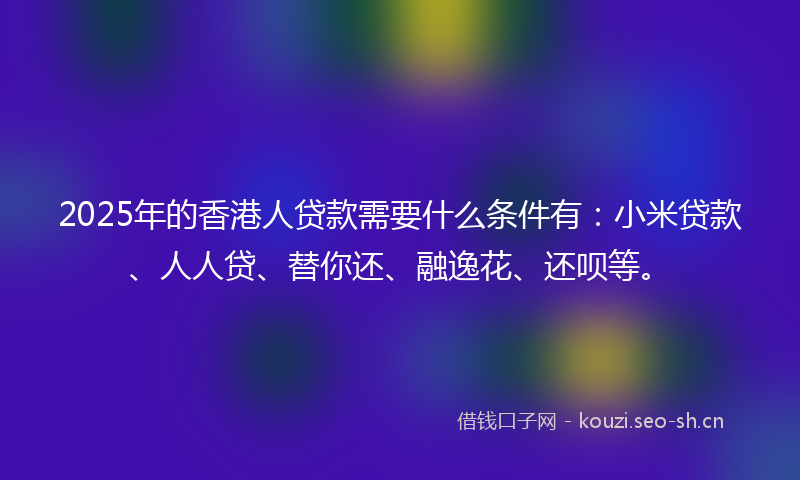 2025年的香港人贷款需要什么条件有：小米贷款、人人贷、替你还、融逸花、还呗等。