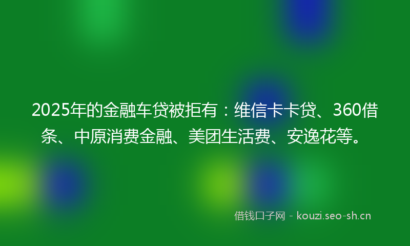 2025年的金融车贷被拒有：维信卡卡贷、360借条、中原消费金融、美团生活费、安逸花等。