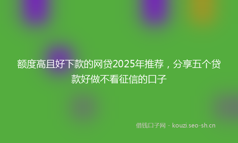 额度高且好下款的网贷2025年推荐，分享五个贷款好做不看征信的口子