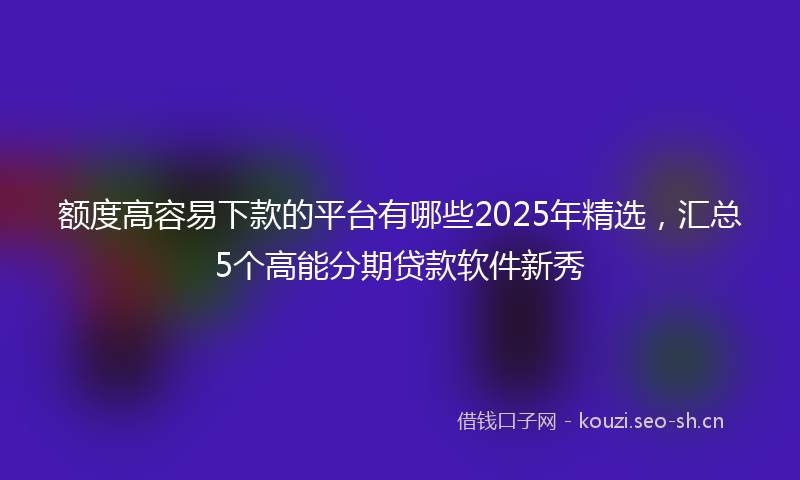 额度高容易下款的平台有哪些2025年精选，汇总5个高能分期贷款软件新秀