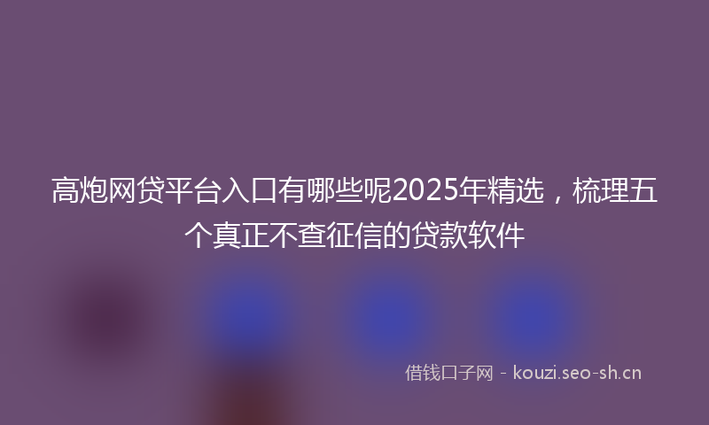 高炮网贷平台入口有哪些呢2025年精选，梳理五个真正不查征信的贷款软件