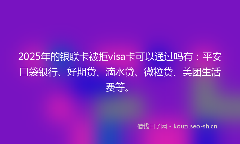 2025年的银联卡被拒visa卡可以通过吗有：平安口袋银行、好期贷、滴水贷、微粒贷、美团生活费等。