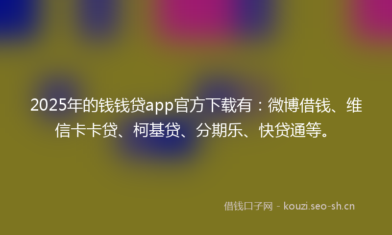 2025年的钱钱贷app官方下载有：微博借钱、维信卡卡贷、柯基贷、分期乐、快贷通等。