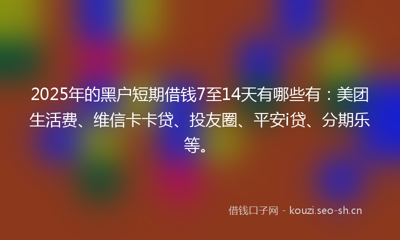 2025年的黑户短期借钱7至14天有哪些有：美团生活费、维信卡卡贷、投友圈、平安i贷、分期乐等。