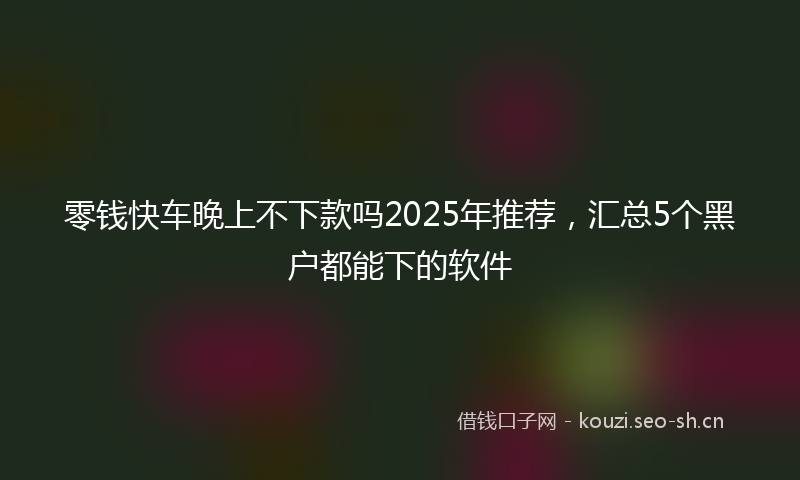 零钱快车晚上不下款吗2025年推荐，汇总5个黑户都能下的软件