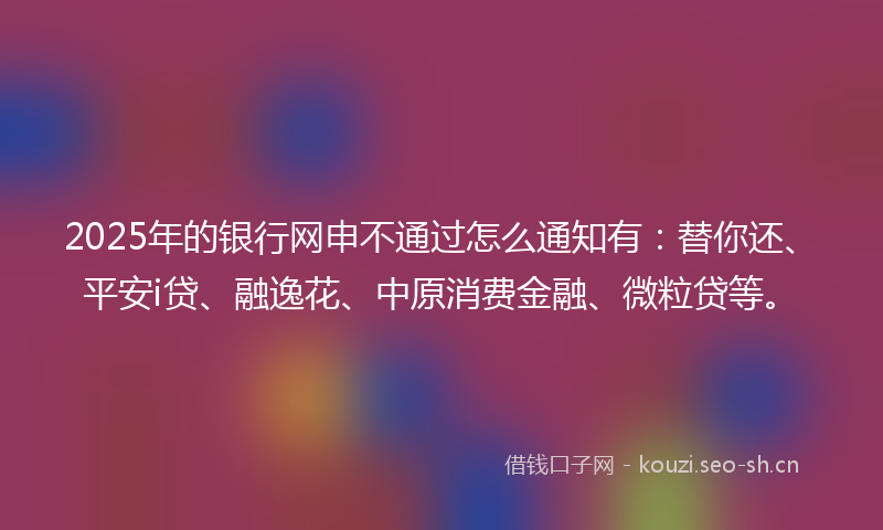 2025年的银行网申不通过怎么通知有：替你还、平安i贷、融逸花、中原消费金融、微粒贷等。
