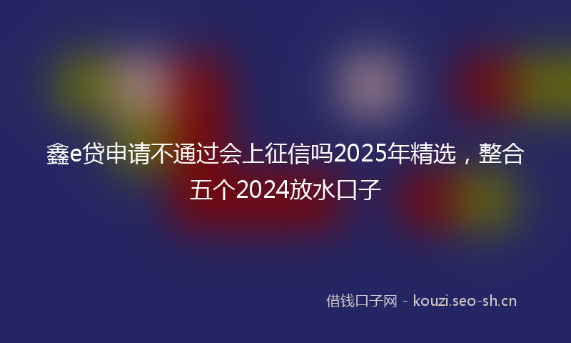 鑫e贷申请不通过会上征信吗2025年精选,整合五个2024放水口子