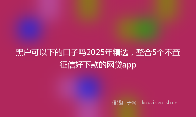 黑户可以下的口子吗2025年精选，整合5个不查征信好下款的网贷app