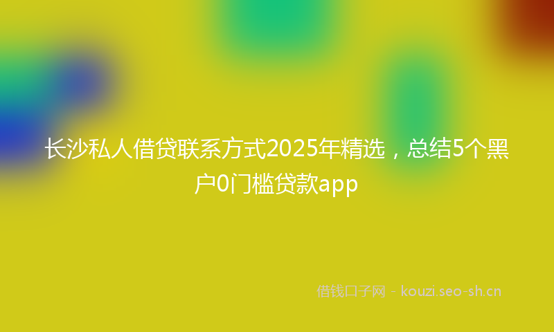 长沙私人借贷联系方式2025年精选，总结5个黑户0门槛贷款app