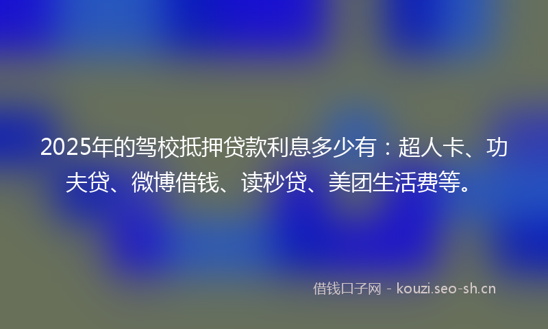 2025年的驾校抵押贷款利息多少有：超人卡、功夫贷、微博借钱、读秒贷、美团生活费等。