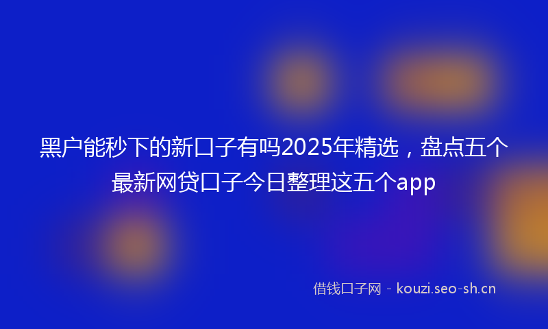 黑户能秒下的新口子有吗2025年精选，盘点五个最新网贷口子今日整理这五个app
