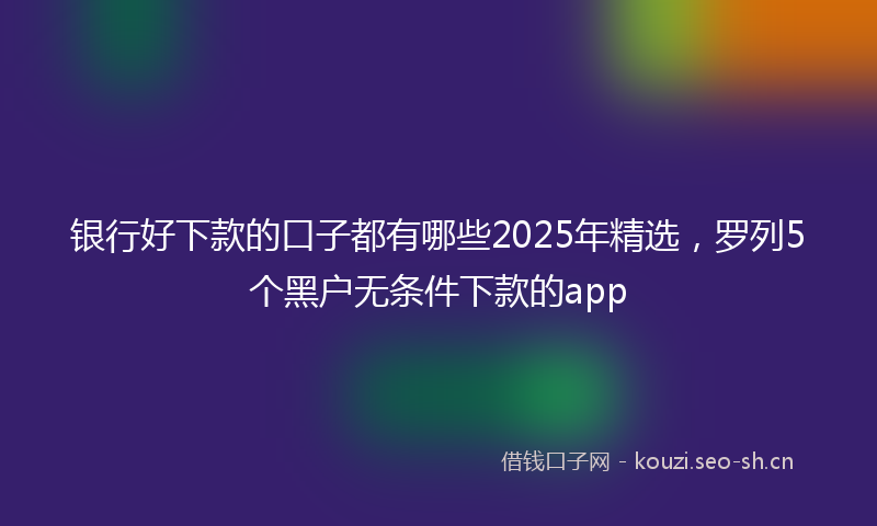 银行好下款的口子都有哪些2025年精选，罗列5个黑户无条件下款的app