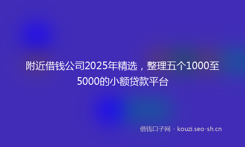 附近借钱公司2025年精选，整理五个1000至5000的小额贷款平台
