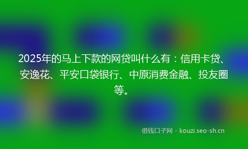 2025年的马上下款的网贷叫什么有：信用卡贷、安逸花、平安口袋银行、中原消费金融、投友圈等。