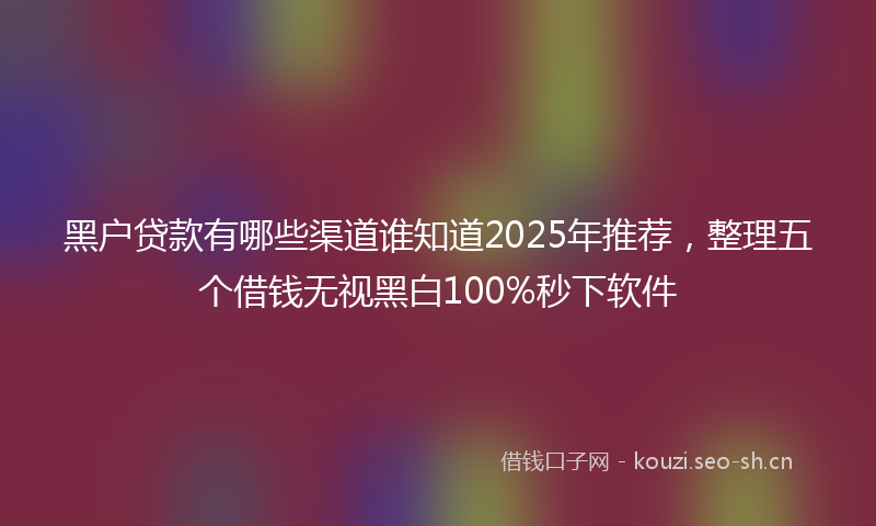 黑户贷款有哪些渠道谁知道2025年推荐，整理五个借钱无视黑白100%秒下软件