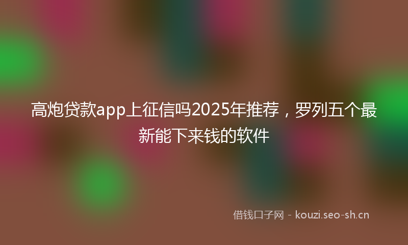 高炮贷款app上征信吗2025年推荐，罗列五个最新能下来钱的软件