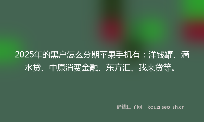 2025年的黑户怎么分期苹果手机有：洋钱罐、滴水贷、中原消费金融、东方汇、我来贷等。