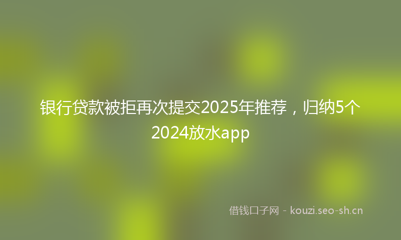 银行贷款被拒再次提交2025年推荐，归纳5个2024放水app