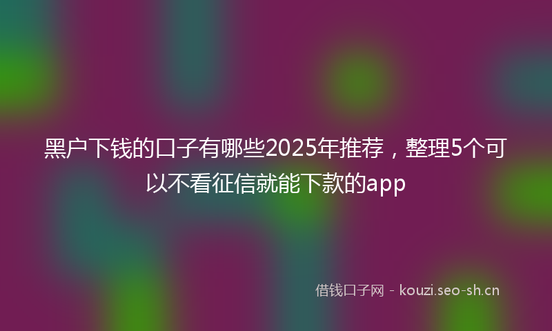 黑户下钱的口子有哪些2025年推荐，整理5个可以不看征信就能下款的app