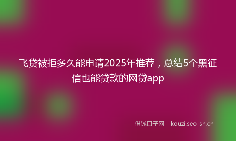 飞贷被拒多久能申请2025年推荐，总结5个黑征信也能贷款的网贷app