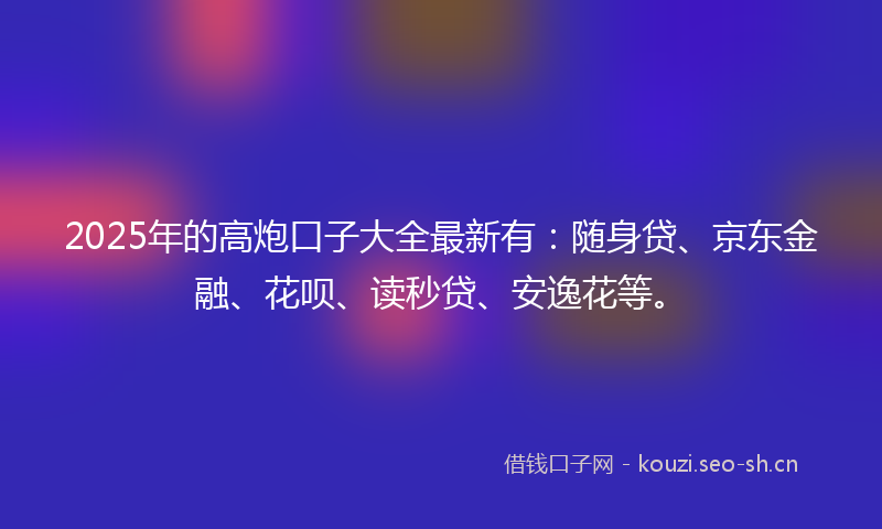 2025年的高炮口子大全最新有：随身贷、京东金融、花呗、读秒贷、安逸花等。