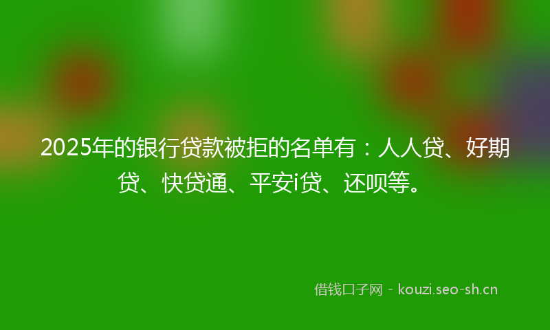 2025年的银行贷款被拒的名单有：人人贷、好期贷、快贷通、平安i贷、还呗等。