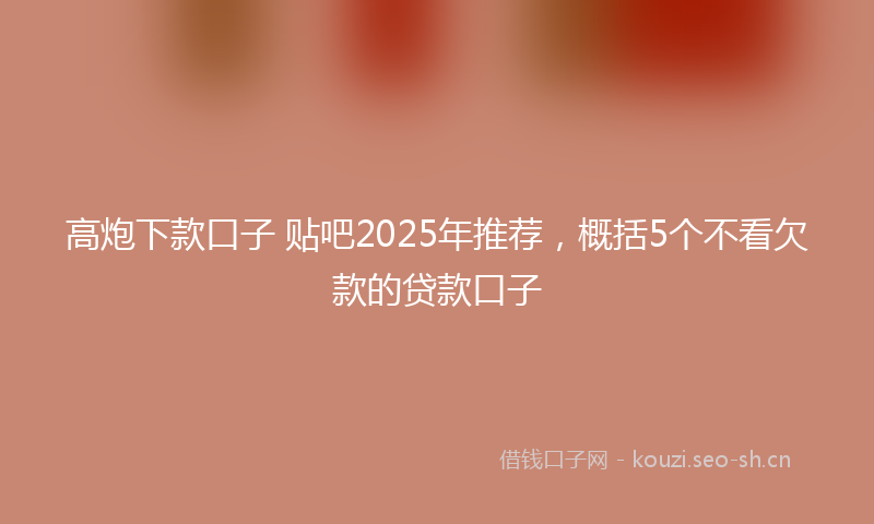 高炮下款口子 贴吧2025年推荐，概括5个不看欠款的贷款口子