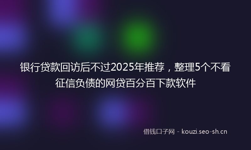 银行贷款回访后不过2025年推荐，整理5个不看征信负债的网贷百分百下款软件