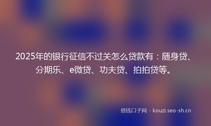 2025年的银行征信不过关怎么贷款有：随身贷、分期乐、e微贷、功夫贷、拍拍贷等。