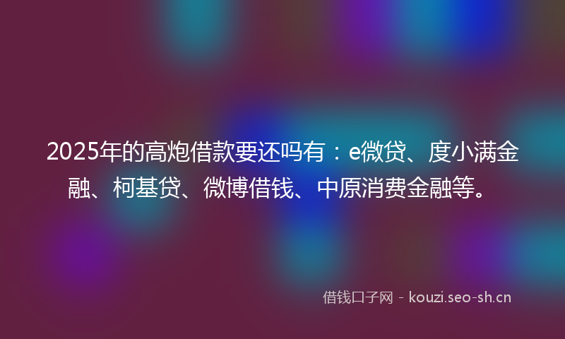 2025年的高炮借款要还吗有：e微贷、度小满金融、柯基贷、微博借钱、中原消费金融等。