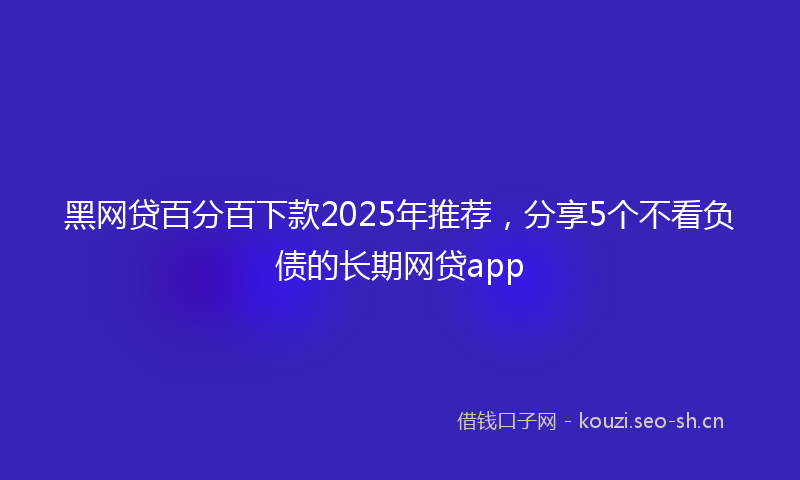 黑网贷百分百下款2025年推荐，分享5个不看负债的长期网贷app