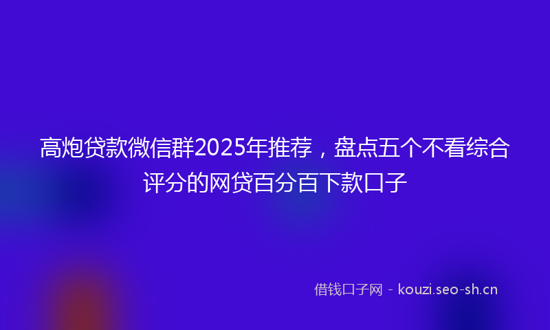 高炮贷款微信群2025年推荐，盘点五个不看综合评分的网贷百分百下款口子
