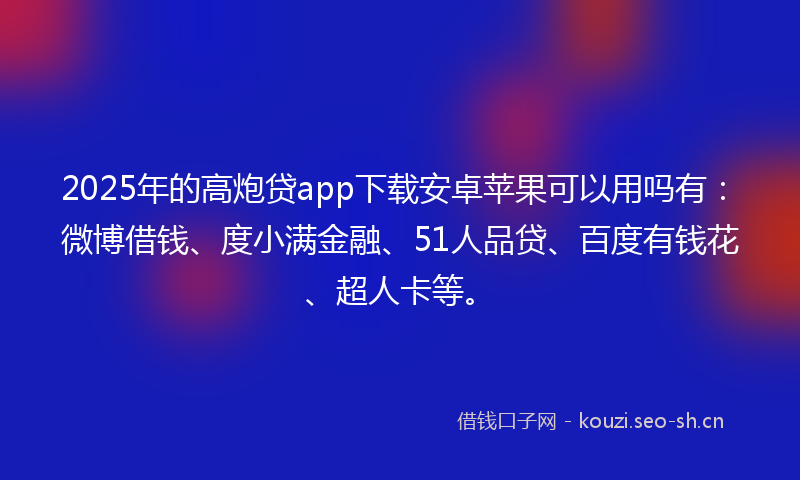2025年的高炮贷app下载安卓苹果可以用吗有：微博借钱、度小满金融、51人品贷、百度有钱花、超人卡等。