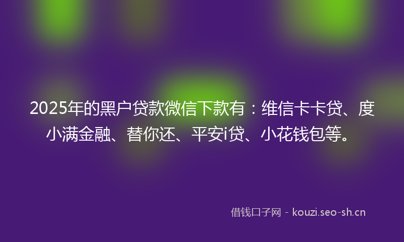 2025年的黑户贷款微信下款有：维信卡卡贷、度小满金融、替你还、平安i贷、小花钱包等。
