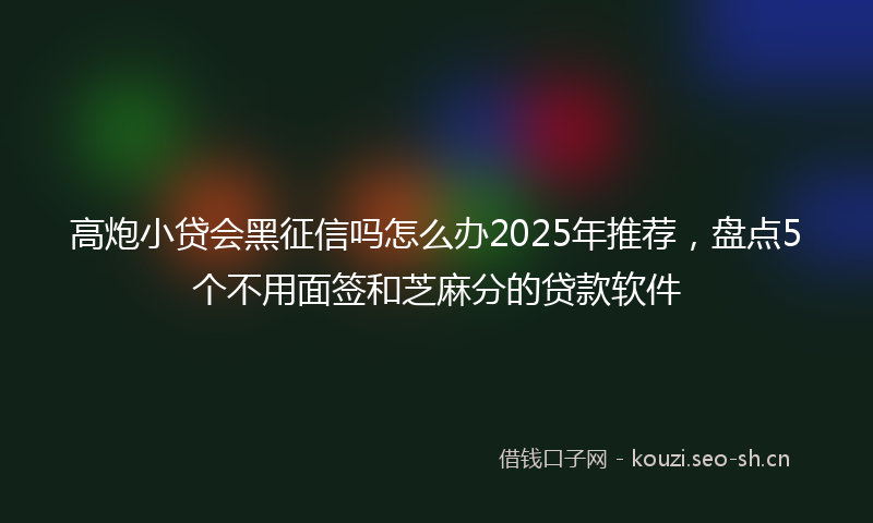 高炮小贷会黑征信吗怎么办2025年推荐,盘点5个不用面签和芝麻分的贷款软件