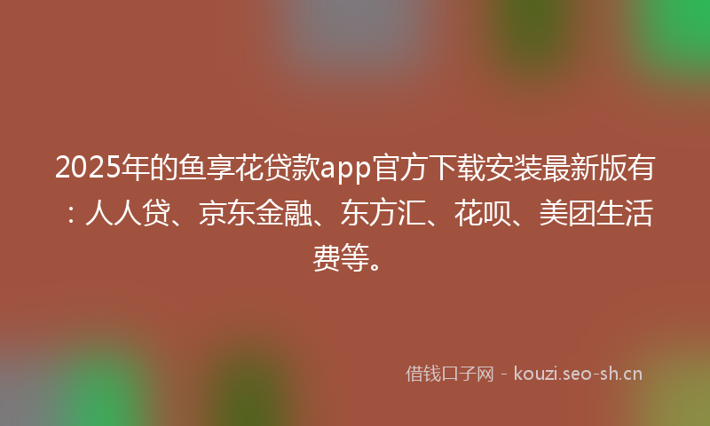 2025年的鱼享花贷款app官方下载安装最新版有：人人贷、京东金融、东方汇、花呗、美团生活费等。