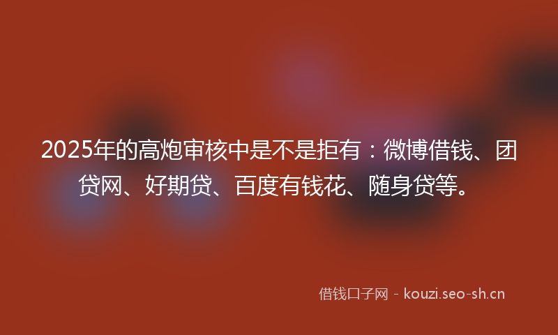 2025年的高炮审核中是不是拒有：微博借钱、团贷网、好期贷、百度有钱花、随身贷等。