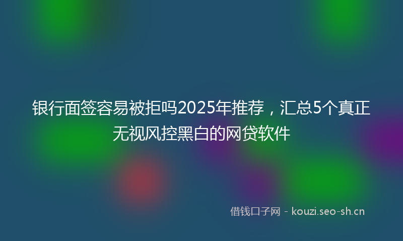 银行面签容易被拒吗2025年推荐，汇总5个真正无视风控黑白的网贷软件