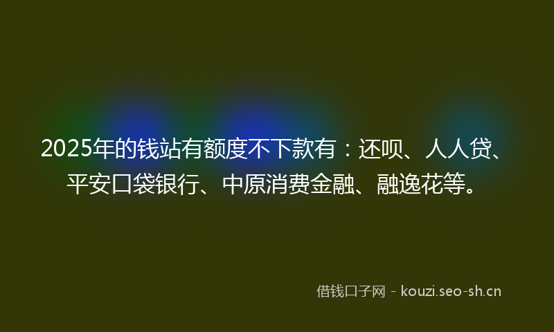 2025年的钱站有额度不下款有：还呗、人人贷、平安口袋银行、中原消费金融、融逸花等。