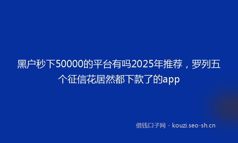 黑户秒下50000的平台有吗2025年推荐，罗列五个征信花居然都下款了的app