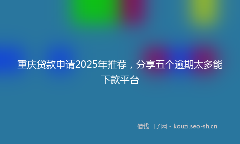 重庆贷款申请2025年推荐，分享五个逾期太多能下款平台