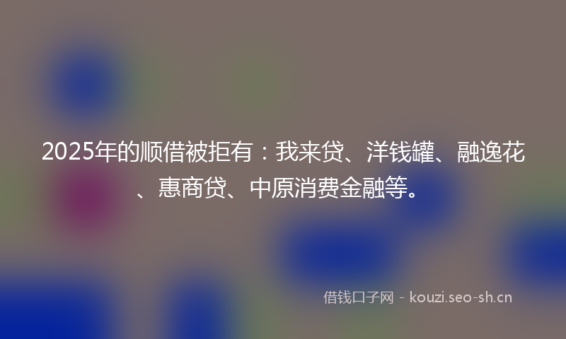 2025年的顺借被拒有：我来贷、洋钱罐、融逸花、惠商贷、中原消费金融等。